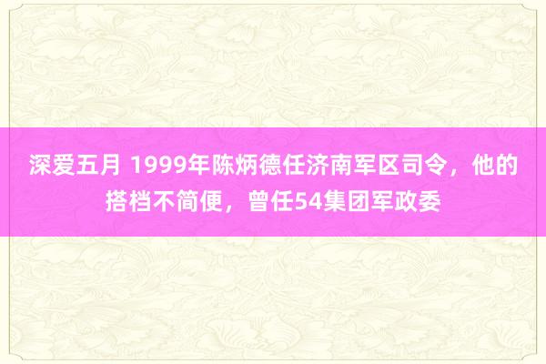 深爱五月 1999年陈炳德任济南军区司令，他的搭档不简便，曾任54集团军政委