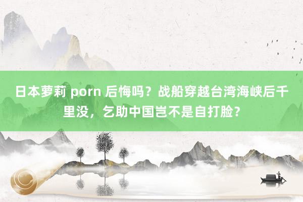 日本萝莉 porn 后悔吗？战船穿越台湾海峡后千里没，乞助中国岂不是自打脸？