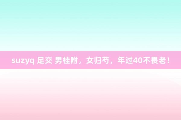 suzyq 足交 男桂附，女归芍，年过40不畏老！