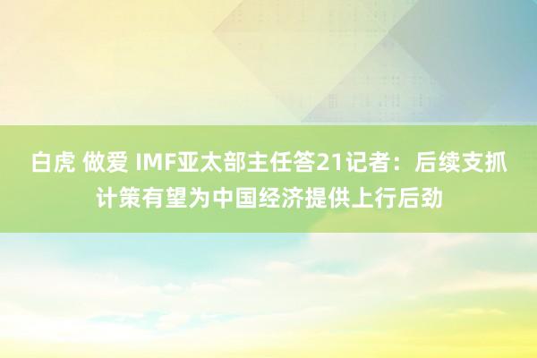 白虎 做爱 IMF亚太部主任答21记者：后续支抓计策有望为中国经济提供上行后劲