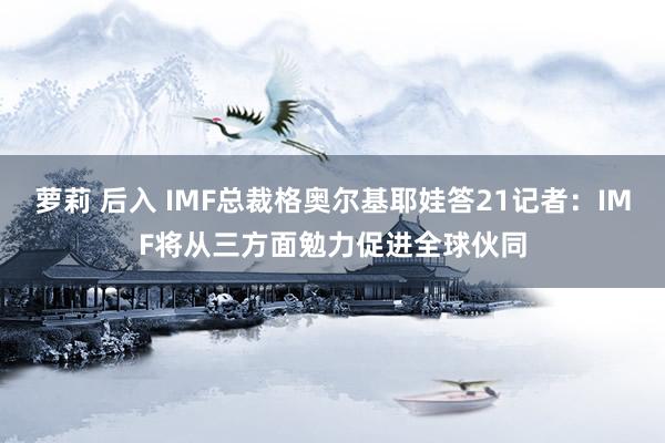 萝莉 后入 IMF总裁格奥尔基耶娃答21记者：IMF将从三方面勉力促进全球伙同