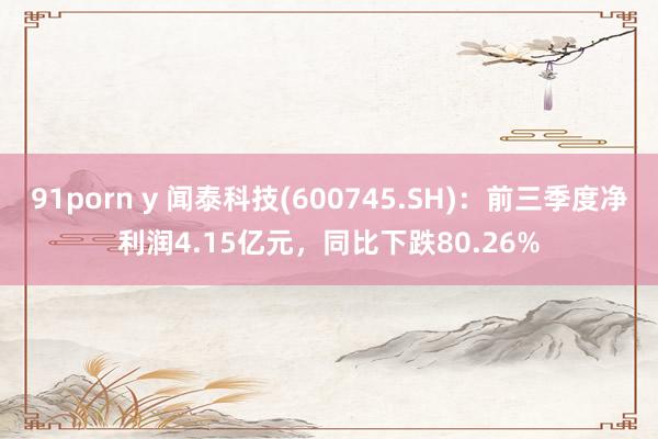 91porn y 闻泰科技(600745.SH)：前三季度净利润4.15亿元，同比下跌80.26%