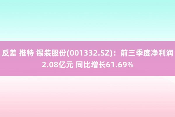 反差 推特 锡装股份(001332.SZ)：前三季度净利润2.08亿元 同比增长61.69%