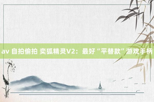 av 自拍偷拍 奕狐精灵V2：最好“平替款”游戏手柄
