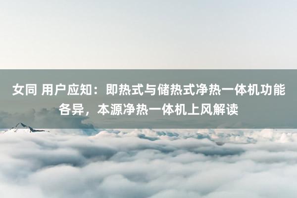 女同 用户应知：即热式与储热式净热一体机功能各异，本源净热一体机上风解读