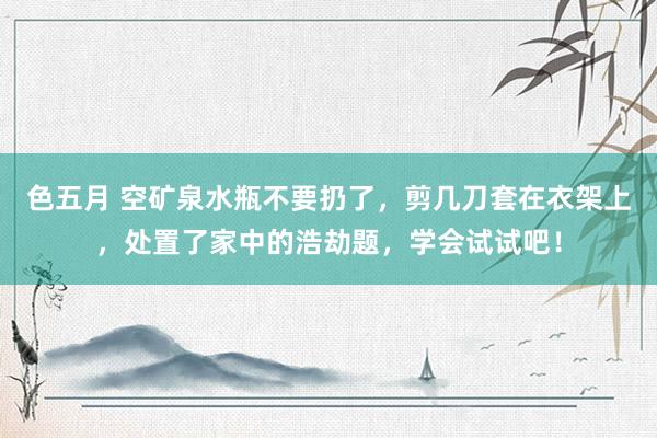 色五月 空矿泉水瓶不要扔了，剪几刀套在衣架上，处置了家中的浩劫题，学会试试吧！