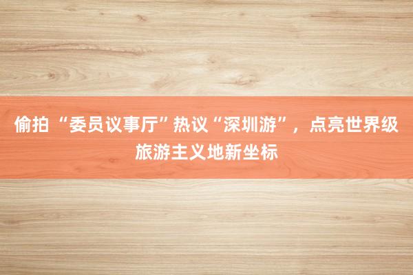 偷拍 “委员议事厅”热议“深圳游”，点亮世界级旅游主义地新坐标