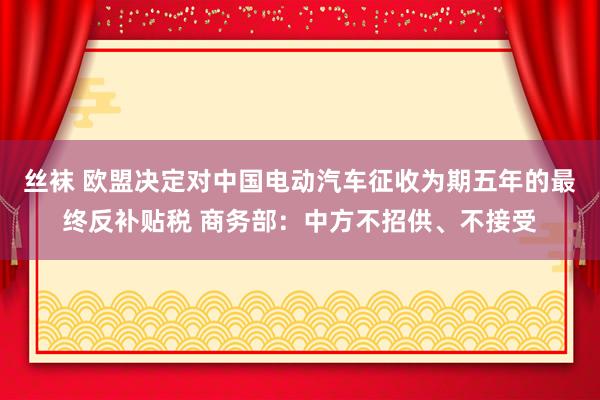 丝袜 欧盟决定对中国电动汽车征收为期五年的最终反补贴税 商务部：中方不招供、不接受