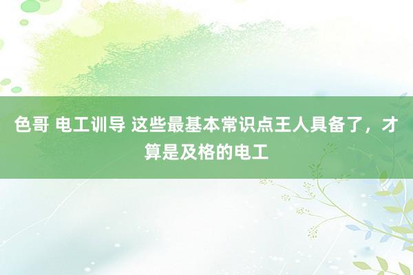 色哥 电工训导 这些最基本常识点王人具备了，才算是及格的电工