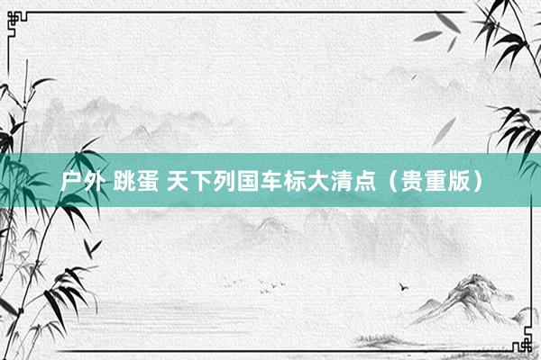 户外 跳蛋 天下列国车标大清点（贵重版）