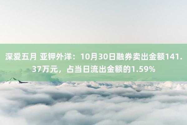 深爱五月 亚钾外洋：10月30日融券卖出金额141.37万元，占当日流出金额的1.59%