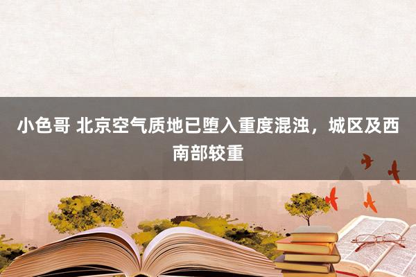 小色哥 北京空气质地已堕入重度混浊，城区及西南部较重