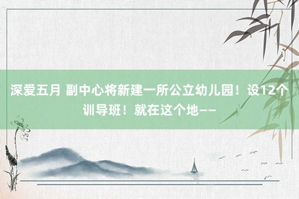 深爱五月 副中心将新建一所公立幼儿园！设12个训导班！就在这个地——