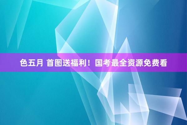 色五月 首图送福利！国考最全资源免费看