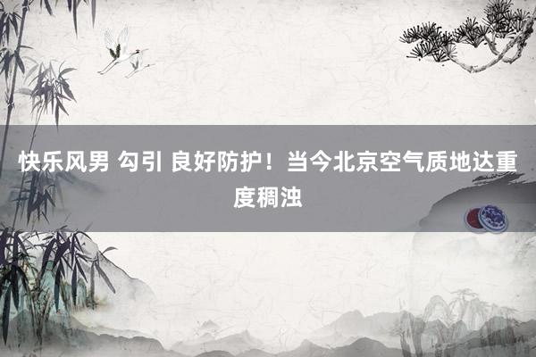 快乐风男 勾引 良好防护！当今北京空气质地达重度稠浊