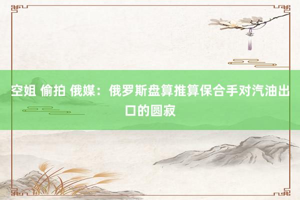 空姐 偷拍 俄媒：俄罗斯盘算推算保合手对汽油出口的圆寂