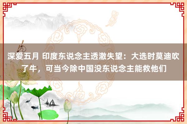 深爱五月 印度东说念主透澈失望：大选时莫迪吹了牛，可当今除中国没东说念主能救他们