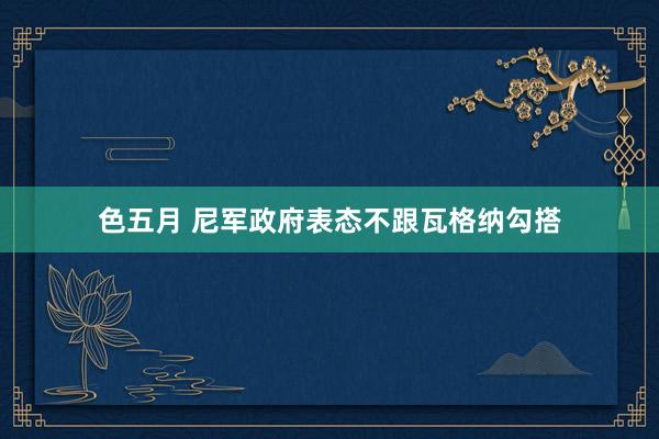 色五月 尼军政府表态不跟瓦格纳勾搭