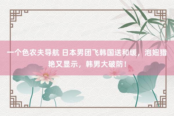 一个色农夫导航 日本男团飞韩国送和缓，泡妞猎艳又显示，韩男大破防！