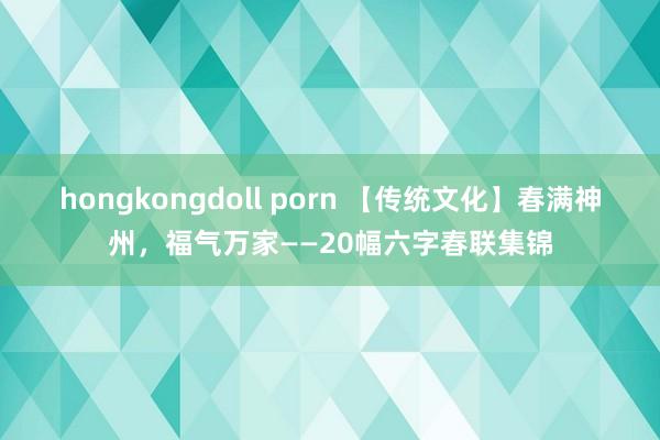 hongkongdoll porn 【传统文化】春满神州，福气万家——20幅六字春联集锦