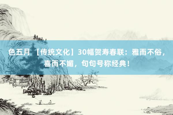 色五月 【传统文化】30幅贺寿春联：雅而不俗，喜而不媚，句句号称经典！