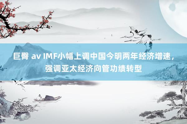 巨臀 av IMF小幅上调中国今明两年经济增速，强调亚太经济向管功绩转型