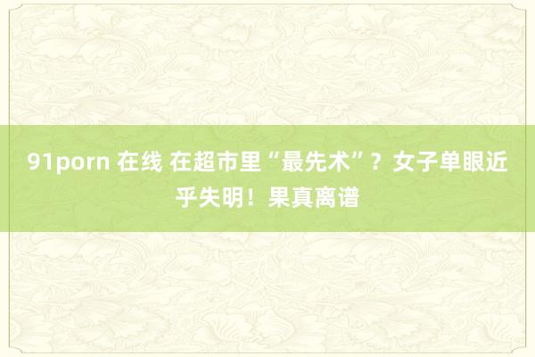 91porn 在线 在超市里“最先术”？女子单眼近乎失明！果真离谱