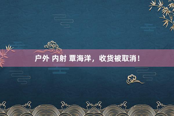 户外 内射 覃海洋，收货被取消！