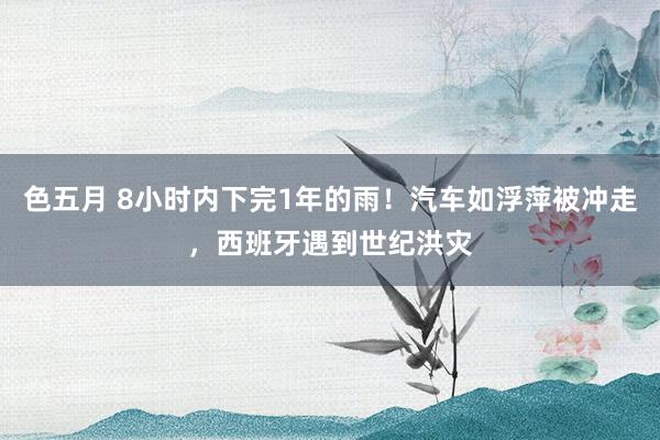 色五月 8小时内下完1年的雨！汽车如浮萍被冲走，西班牙遇到世纪洪灾