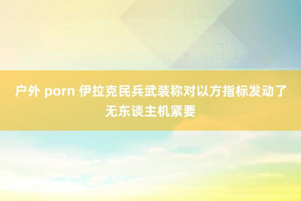 户外 porn 伊拉克民兵武装称对以方指标发动了无东谈主机紧要