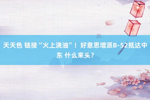 天天色 链接“火上浇油”！好意思增派B-52抵达中东 什么来头？
