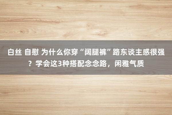 白丝 自慰 为什么你穿“阔腿裤”路东谈主感很强？学会这3种搭配念念路，闲雅气质