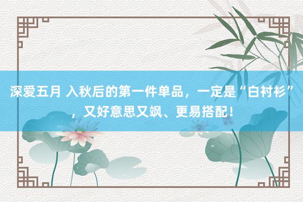 深爱五月 入秋后的第一件单品，一定是“白衬衫”，又好意思又飒、更易搭配！