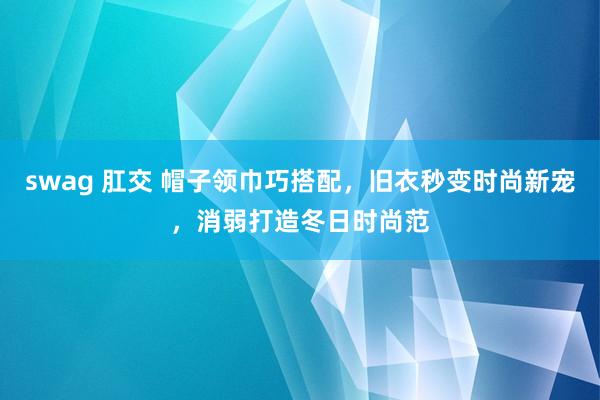 swag 肛交 帽子领巾巧搭配，旧衣秒变时尚新宠，消弱打造冬日时尚范