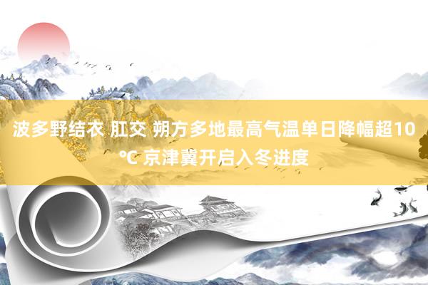 波多野结衣 肛交 朔方多地最高气温单日降幅超10℃ 京津冀开启入冬进度
