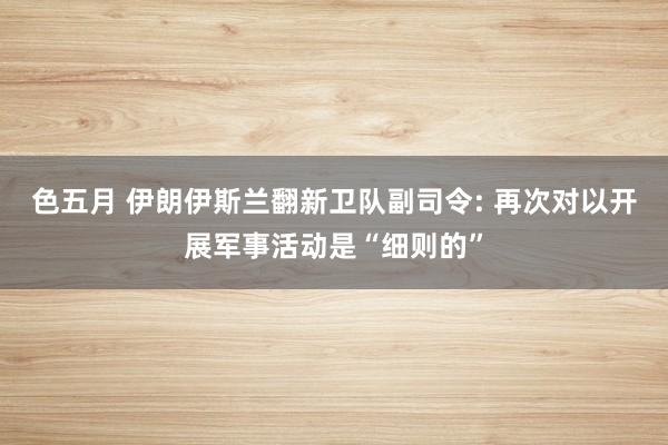 色五月 伊朗伊斯兰翻新卫队副司令: 再次对以开展军事活动是“细则的”