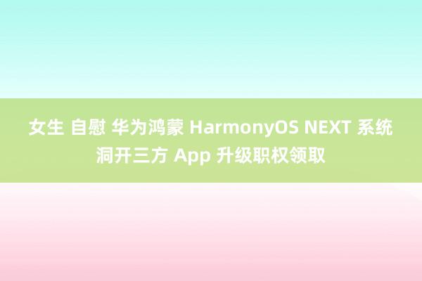 女生 自慰 华为鸿蒙 HarmonyOS NEXT 系统洞开三方 App 升级职权领取