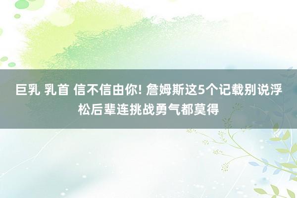 巨乳 乳首 信不信由你! 詹姆斯这5个记载别说浮松后辈连挑战勇气都莫得