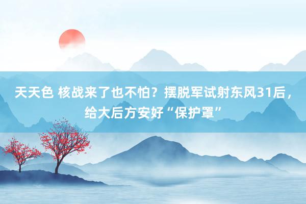 天天色 核战来了也不怕？摆脱军试射东风31后，给大后方安好“保护罩”