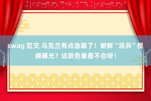 swag 肛交 乌克兰有点急眼了！朝鲜“派兵”视频曝光？这肤色看着不合呀！