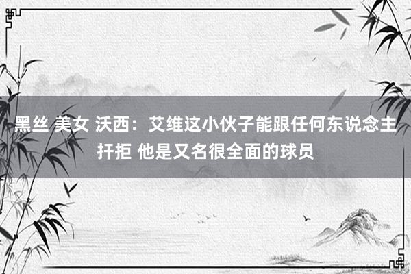 黑丝 美女 沃西：艾维这小伙子能跟任何东说念主扞拒 他是又名很全面的球员