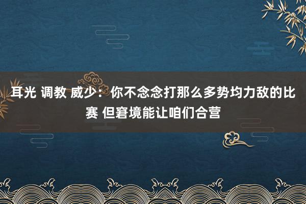 耳光 调教 威少：你不念念打那么多势均力敌的比赛 但窘境能让咱们合营