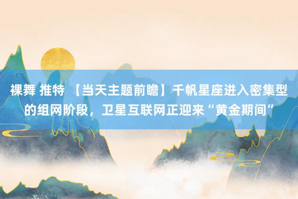 裸舞 推特 【当天主题前瞻】千帆星座进入密集型的组网阶段，卫星互联网正迎来“黄金期间”