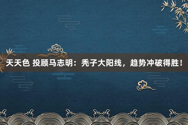 天天色 投顾马志明：秃子大阳线，趋势冲破得胜！