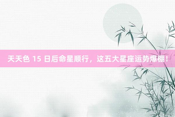 天天色 15 日后命星顺行，这五大星座运势爆棚！