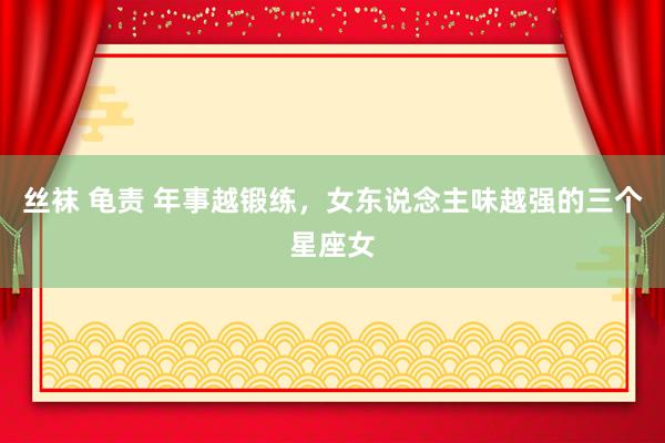 丝袜 龟责 年事越锻练，女东说念主味越强的三个星座女