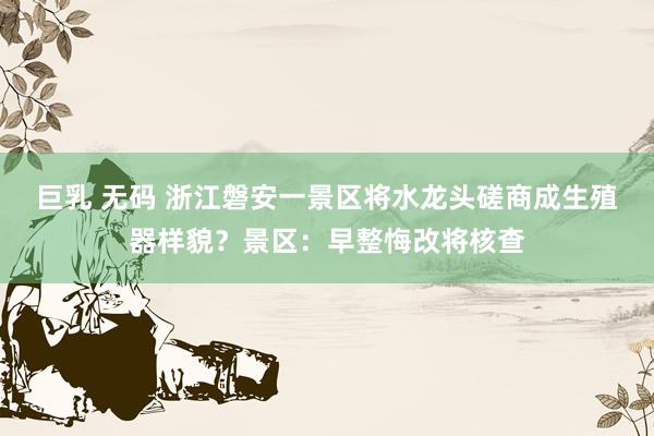 巨乳 无码 浙江磐安一景区将水龙头磋商成生殖器样貌？景区：早整悔改将核查