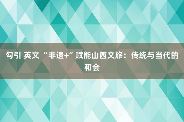 勾引 英文 “非遗+”赋能山西文旅：传统与当代的和会