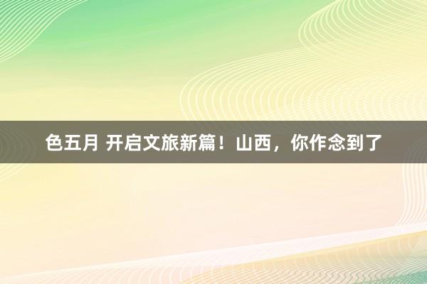 色五月 开启文旅新篇！山西，你作念到了