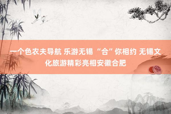 一个色农夫导航 乐游无锡 “合”你相约 无锡文化旅游精彩亮相安徽合肥